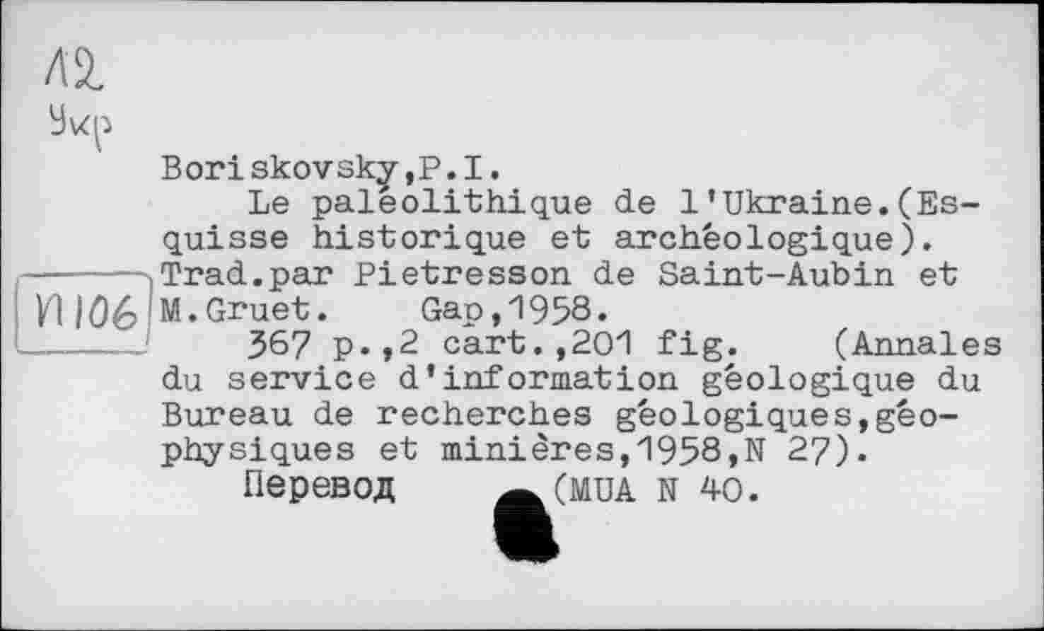 ﻿Л2.
Bori skovsk^- ,P. I.
Le paléolithique de 1’Ukraine.(Esquisse historique et archéologique). -----,Trad.par Pietresson de Saint-Aubin et УЦ Û6!M.Gruet.	Gap,1958.
-----	367 P»,2 cart.,201 fig. (Annales du service d’information géologique du Bureau de recherches géologiques,géophysiques et minières,1958,N 27).
ПЄРЄВОД Ä(MUA N 40.